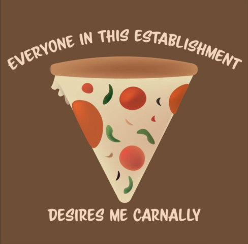 "Everyone In This Establishment Desires Me Carnally" is centered around a slice of pizza on a brown background with the title surrounding it. This was originally a t-shirt design.